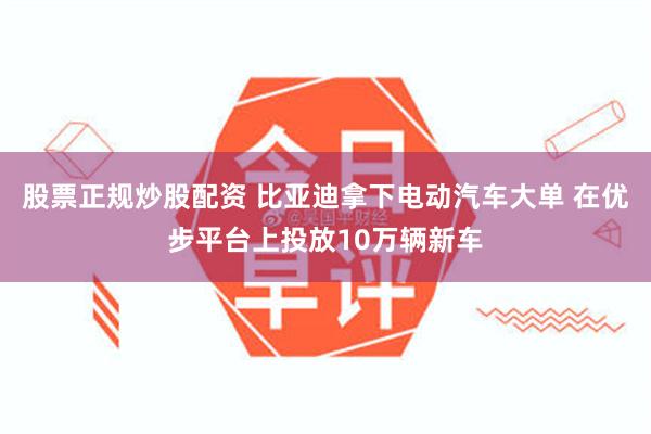 股票正规炒股配资 比亚迪拿下电动汽车大单 在优步平台上投放10万辆新车
