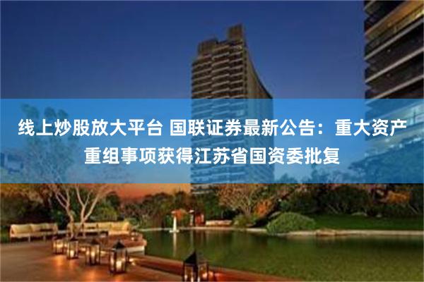 线上炒股放大平台 国联证券最新公告：重大资产重组事项获得江苏省国资委批复