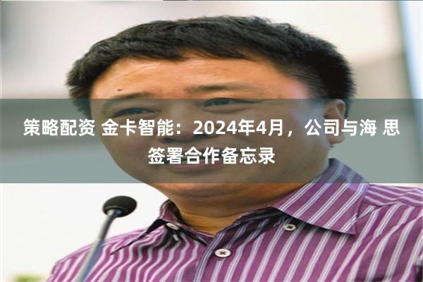 策略配资 金卡智能：2024年4月，公司与海 思签署合作备忘录