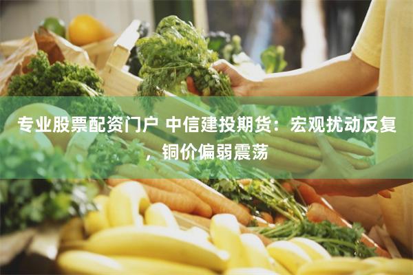 专业股票配资门户 中信建投期货：宏观扰动反复，铜价偏弱震荡