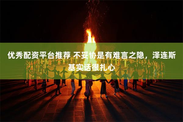 优秀配资平台推荐 不妥协是有难言之隐，泽连斯基实话很扎心