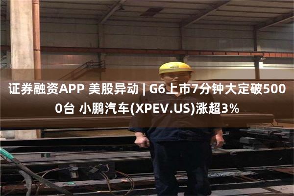 证券融资APP 美股异动 | G6上市7分钟大定破5000台