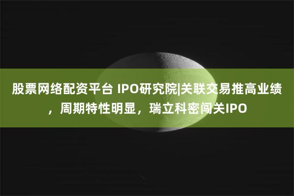 股票网络配资平台 IPO研究院|关联交易推高业绩，周期特性明