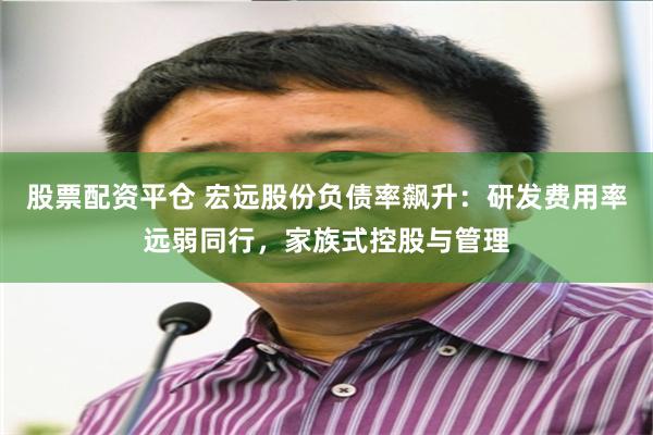 股票配资平仓 宏远股份负债率飙升：研发费用率远弱同行，家族式