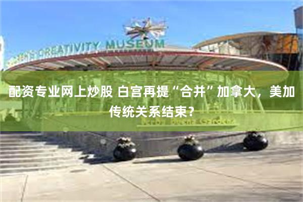配资专业网上炒股 白宫再提“合并”加拿大，美加传统关系结束？