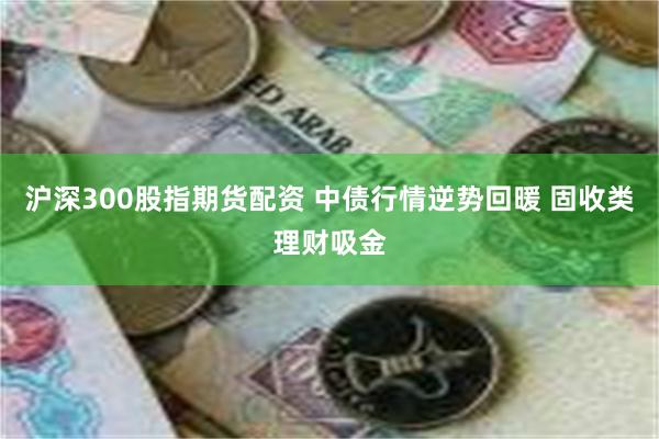 沪深300股指期货配资 中债行情逆势回暖 固收类理财吸金