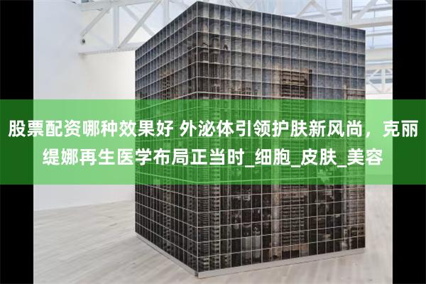 股票配资哪种效果好 外泌体引领护肤新风尚，克丽缇娜再生医学布局正当时_细胞_皮肤_美容