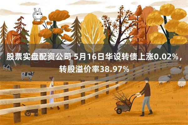股票实盘配资公司 5月16日华设转债上涨0.02%，转股溢价