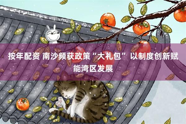 按年配资 南沙频获政策“大礼包” 以制度创新赋能湾区发展