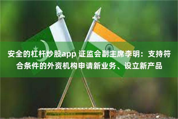 安全的杠杆炒股app 证监会副主席李明：支持符合条件的外资机