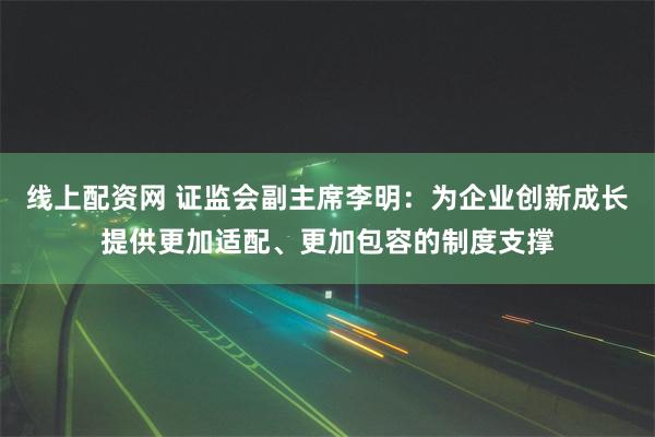 线上配资网 证监会副主席李明：为企业创新成长提供更加适配、更