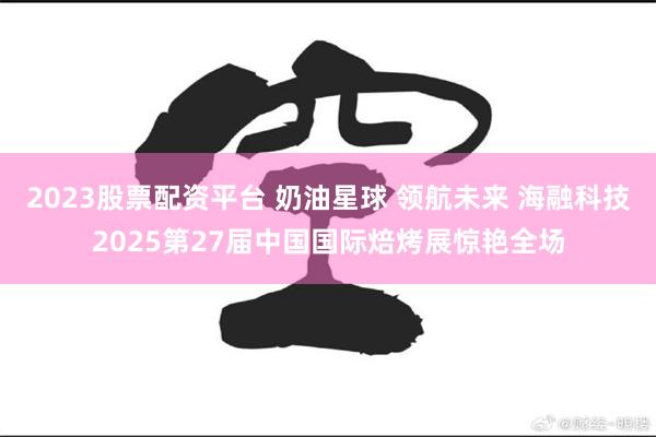 2023股票配资平台 奶油星球 领航未来 海融科技2025第