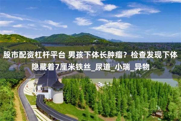 股市配资杠杆平台 男孩下体长肿瘤？检查发现下体隐藏着7厘米铁