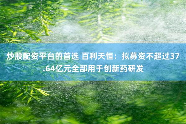 炒股配资平台的首选 百利天恒：拟募资不超过37.64亿元全部