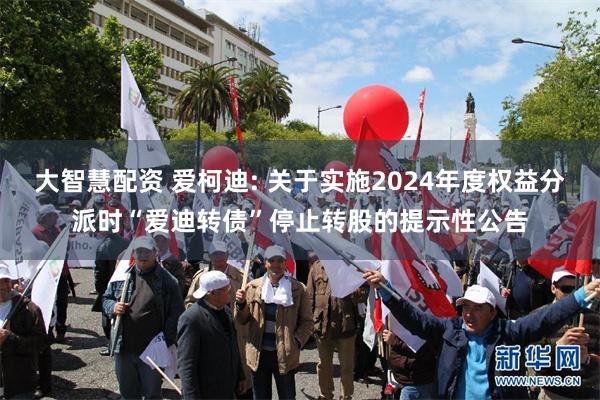 大智慧配资 爱柯迪: 关于实施2024年度权益分派时“爱迪转债”停止转股的提示性公告