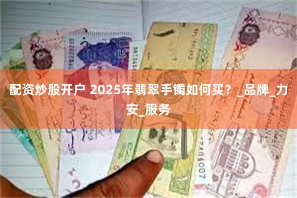 配资炒股开户 2025年翡翠手镯如何买？_品牌_力安_服务