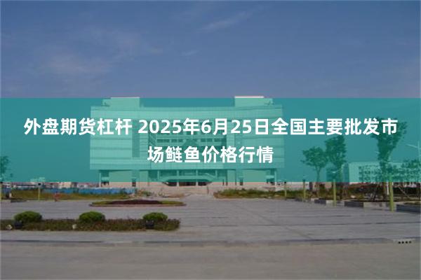 外盘期货杠杆 2025年6月25日全国主要批发市场鲢鱼价格行