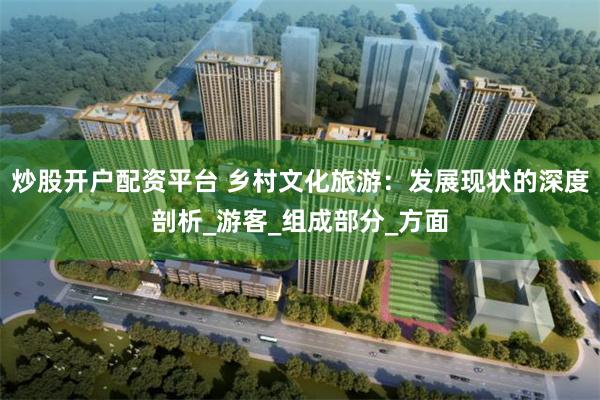 炒股开户配资平台 乡村文化旅游：发展现状的深度剖析_游客_组