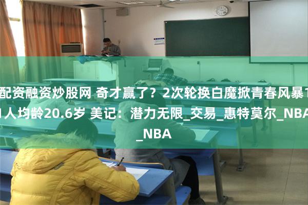 配资融资炒股网 奇才赢了？2次轮换白魔掀青春风暴11人均龄2