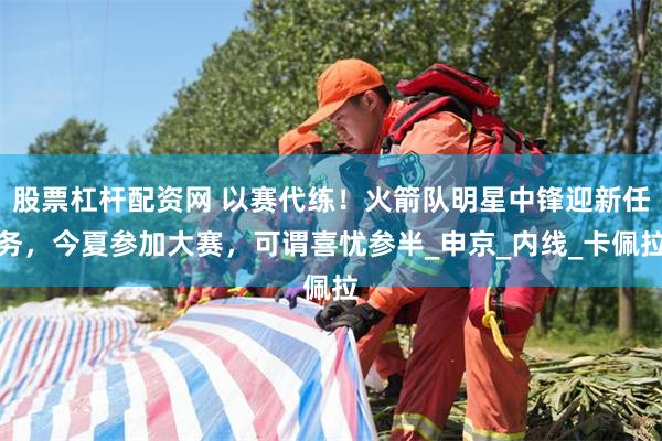 股票杠杆配资网 以赛代练！火箭队明星中锋迎新任务，今夏参加大