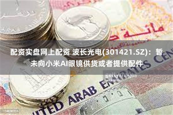 配资实盘网上配资 波长光电(301421.SZ)：暂未向小米