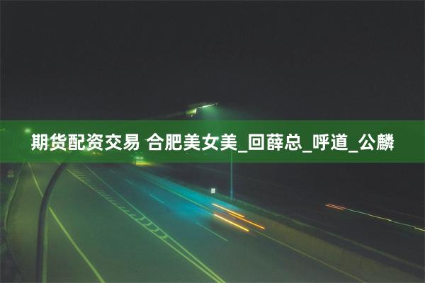 期货配资交易 合肥美女美_回薛总_呼道_公麟