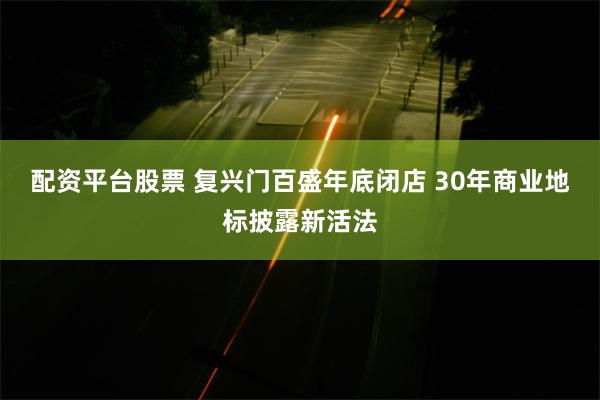 配资平台股票 复兴门百盛年底闭店 30年商业地标披露新活法