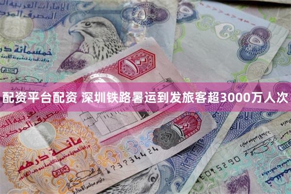 配资平台配资 深圳铁路暑运到发旅客超3000万人次