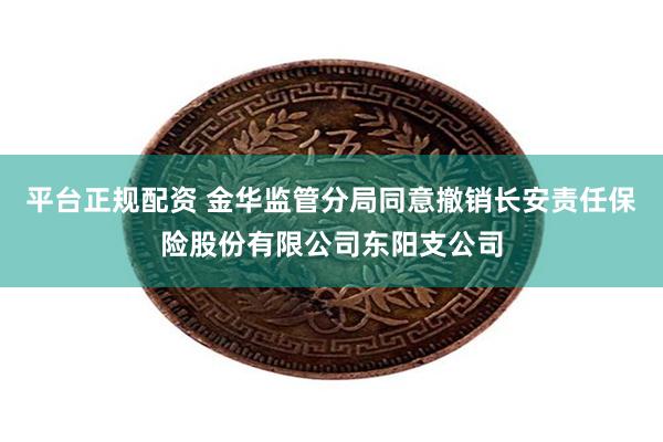 平台正规配资 金华监管分局同意撤销长安责任保险股份有限公司东