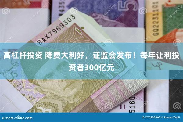 高杠杆投资 降费大利好，证监会发布！每年让利投资者300亿元