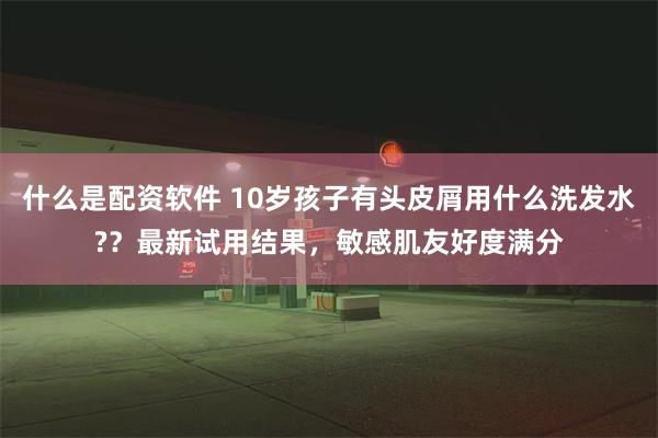 什么是配资软件 10岁孩子有头皮屑用什么洗发水??最新试用结果,敏感肌友好度满分