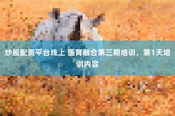 炒股配资平台线上 医育融合第三期培训，第1天培训内容