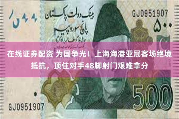 在线证券配资 为国争光!上海海港亚冠客场绝境抵抗,顶住对手48脚射门艰难拿分