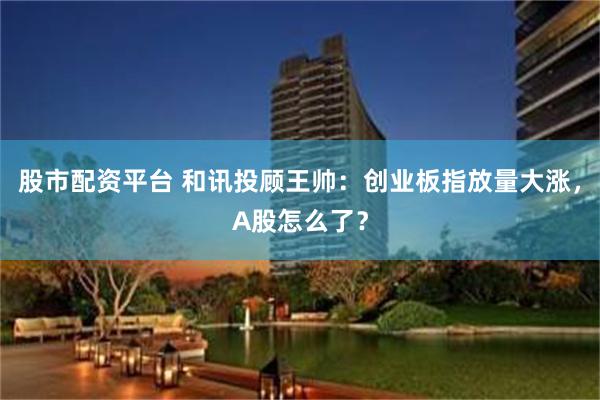 股市配资平台 和讯投顾王帅：创业板指放量大涨，A股怎么了？