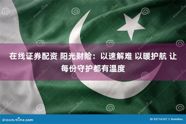 在线证券配资 阳光财险：以速解难 以暖护航 让每份守护都有温