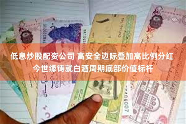 低息炒股配资公司 高安全边际叠加高比例分红 今世缘铸就白酒周