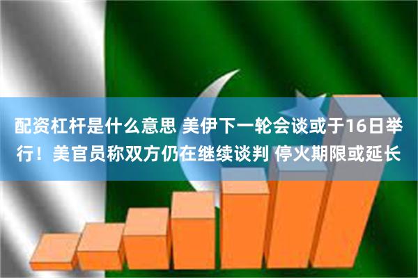 配资杠杆是什么意思 美伊下一轮会谈或于16日举行！美官员称双