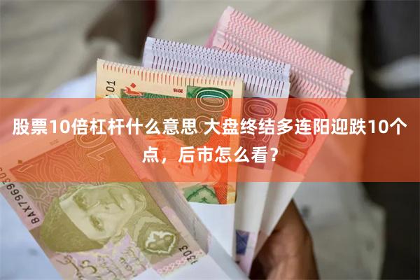 股票10倍杠杆什么意思 大盘终结多连阳迎跌10个点,后市怎么看?